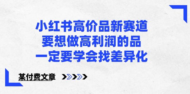 某公众号付费文章-小红书高价品新赛道，要想做高利润的品，一定要学会找差异化！-网赚项目平台