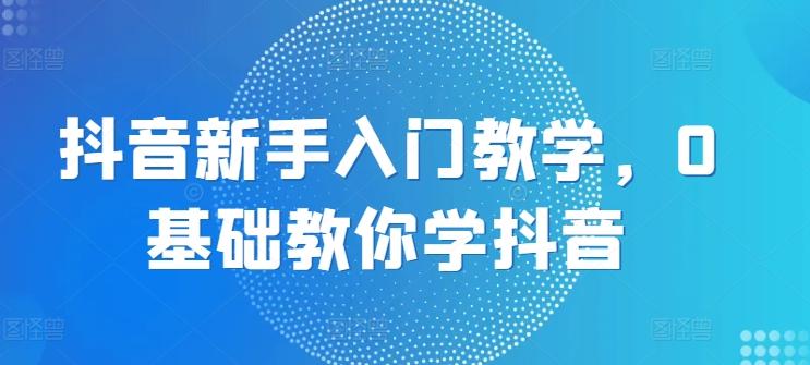 抖音新手入门教学，0基础教你学抖音-网赚项目平台