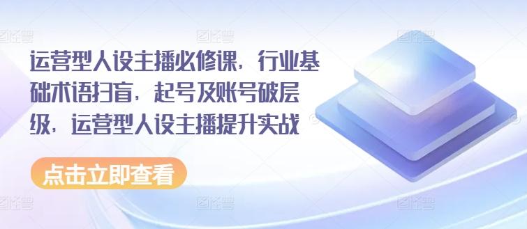 运营型人设主播必修课，行业基础术语扫盲，起号及账号破层级，运营型人设主播提升实战-网赚项目平台