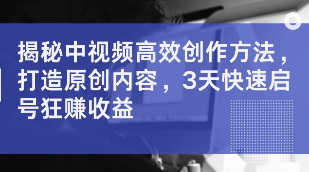 揭秘中视频高效创作方法，打造原创内容，3天快速启号狂赚收益【揭秘】-网赚项目平台