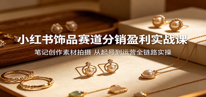 小红书饰品赛道分销盈利实战课：笔记创作素材拍摄，从起号到运营全链路实操-网赚项目平台