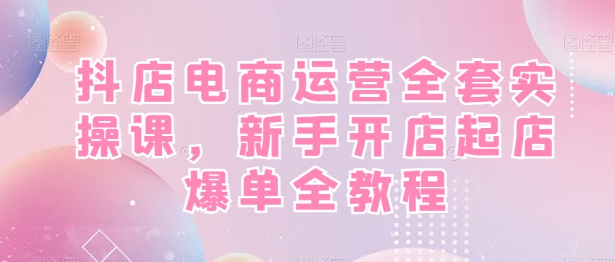 抖店电商运营全套实操课，新手开店起店爆单全教程-网赚项目平台