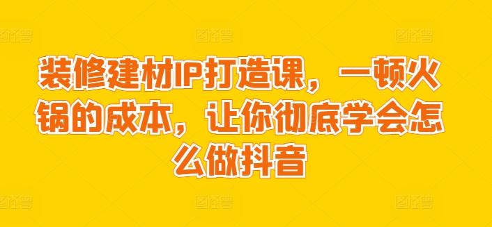 装修建材IP打造课，一顿火锅的成本，让你彻底学会怎么做抖音-网赚项目平台