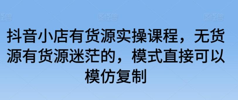 抖音小店有货源实操课程，无货源有货源迷茫的，模式直接可以模仿复制-网赚项目平台