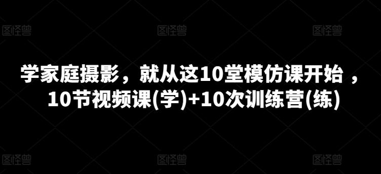 学家庭摄影，就从这10堂模仿课开始 ，10节视频课(学)+10次训练营(练)-网赚项目平台