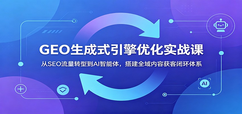 GEO生成式引擎优化实战课:从SEO流量转型到AI智能体,搭建全域内容获客闭环体系-网赚项目平台
