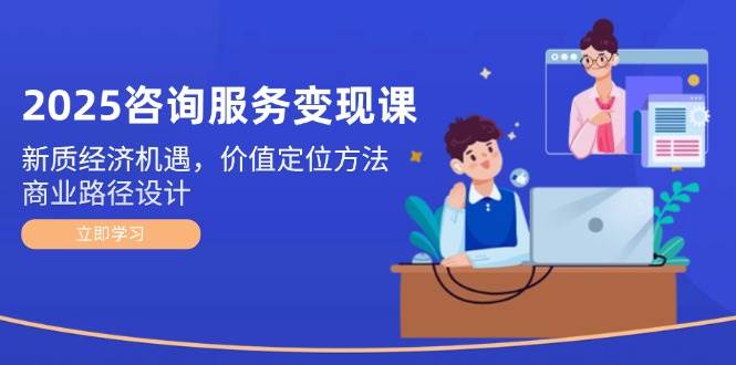 2025咨询服务变现课：新质经济机遇，价值定位方法，商业路径设计-网赚项目平台