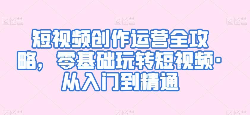 短视频创作运营全攻略，零基础玩转短视频·从入门到精通-网赚项目平台