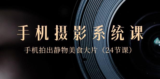 0基础手机摄影系统课，手机拍出静物美食大片（24节课）-网赚项目平台