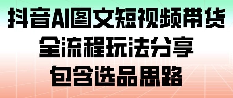 抖音AI图文短视频带货,全流程玩法分享,包含选品思路-网赚项目平台