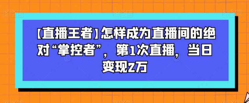 【直播王者】怎样成为直播间的绝对“掌控者”，第1次直播，当日变现2万-网赚项目平台