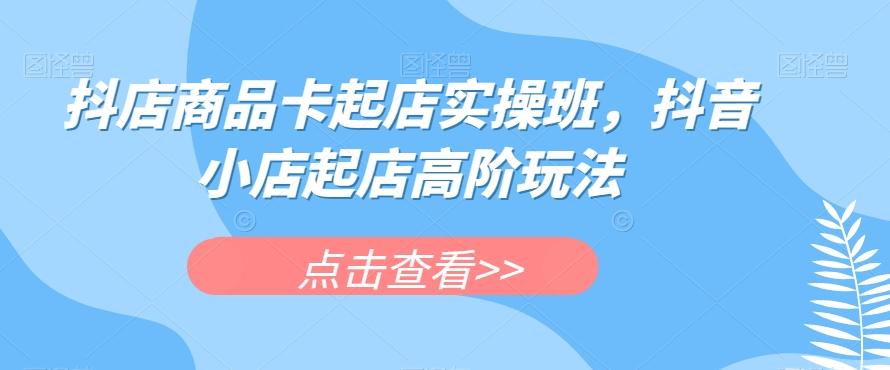 抖店商品卡起店实操班，抖音小店起店高阶玩法-网赚项目平台