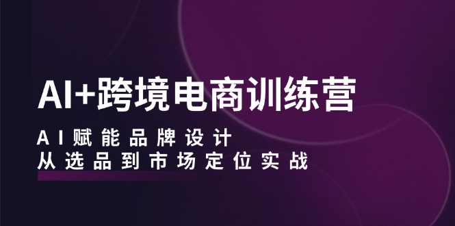 AI+跨境电商训练营：AI赋能品牌设计，从选品到市场定位实战-网赚项目平台