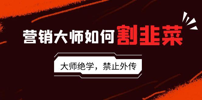 营销大师如何割韭菜：流量大师/讲故事大师/话术大师/卖货大师/成交大师/…-网赚项目平台