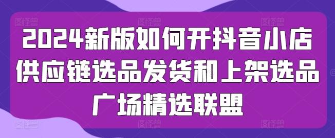 2024新版如何开抖音小店供应链选品发货和上架选品广场精选联盟-网赚项目平台