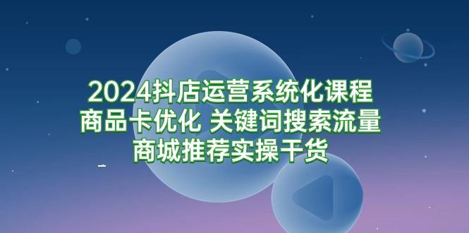 (9438期)2024抖店运营系统化课程：商品卡优化 关键词搜索流量商城推荐实操干货-网赚项目平台