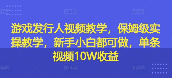 游戏发行人视频教学，保姆级实操教学，新手小白都可做，单条视频10W收益-网赚项目平台