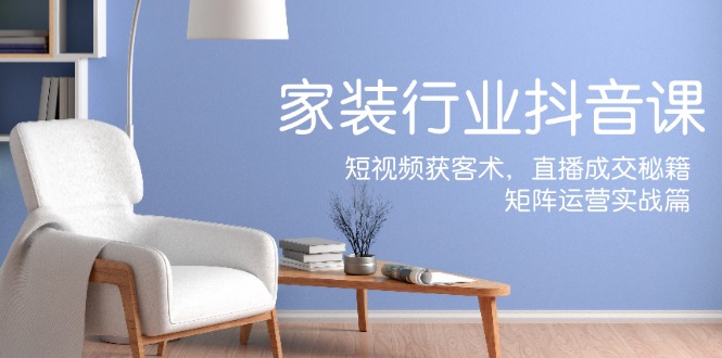 家装抖音课：短视频获客术，直播成交秘籍，矩阵运营实战篇-网赚项目平台