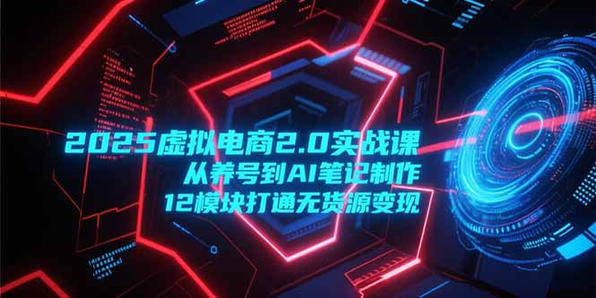 2025虚拟电商2.0实战课，从养号到AI笔记制作，12模块打通无货源变现-网赚项目平台