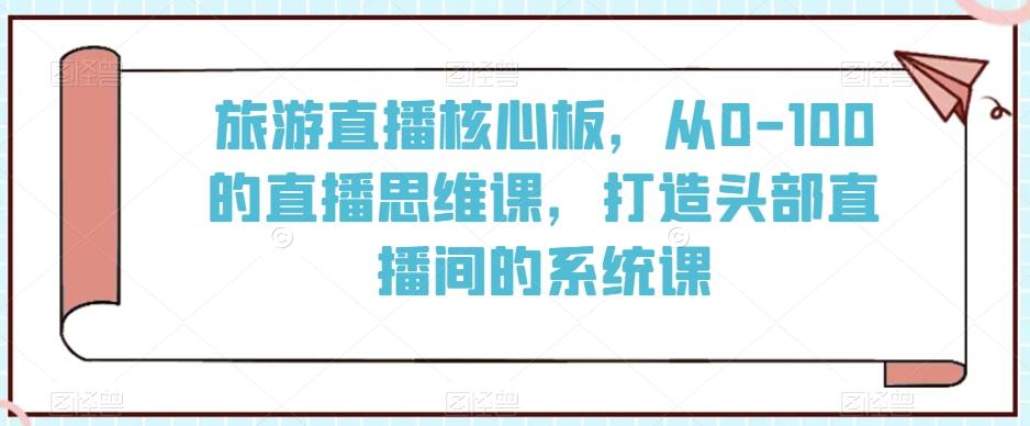 旅游直播核心板，从0-100的直播思维课，打造头部直播间的系统课-网赚项目平台