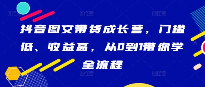 抖音图文带货成长营，门槛低、收益高，从0到1带你学全流程-网赚项目平台