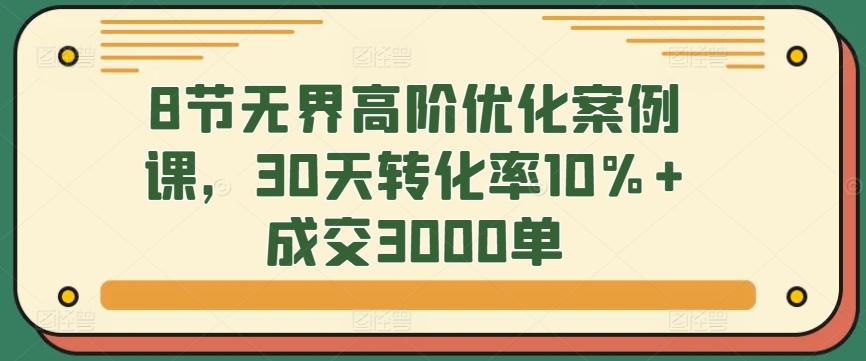 8节无界高阶优化案例课，30天转化率10%+成交3000单-网赚项目平台