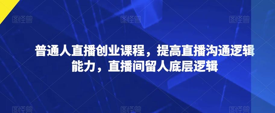 普通人直播创业课程，提高直播沟通逻辑能力，直播间留人底层逻辑-网赚项目平台