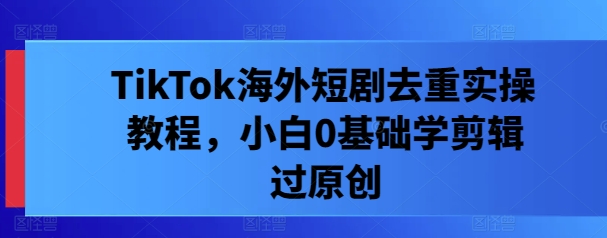 TikTok海外短剧去重实操教程，小白0基础学剪辑过原创-网赚项目平台
