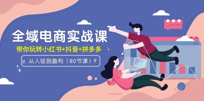 (9529期)全域电商实战课：从入驻到盈利，带你玩转小红书+抖音+拼多多(80节课)-网赚项目平台