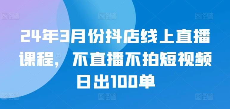 24年3月份抖店线上直播课程，不直播不拍短视频日出100单-网赚项目平台