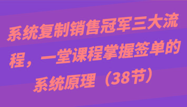 系统复制销售冠军三大流程，一堂课程掌握签单的系统原理(38节)-网赚项目平台