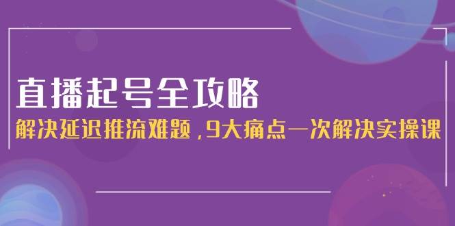 直播起号全攻略：解决延迟推流难题，9大痛点一次解决实操课-网赚项目平台