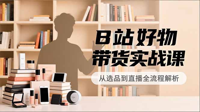 B站好物带货实战课，账号定位、选品拍摄、运营变现，全流程教学，实现UP主月入过万-网赚项目平台