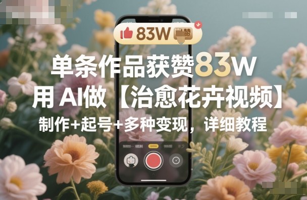 单条作品获赞83W，用AI做【治愈花卉视频】，制作+起号+多种变现，详细教程-网赚项目平台