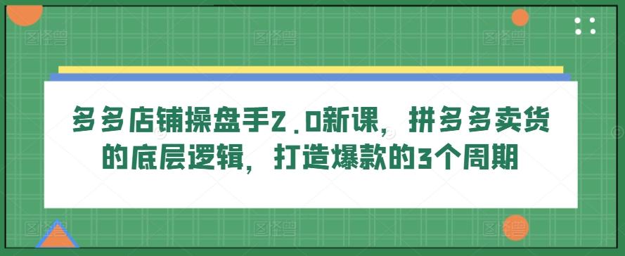 多多店铺操盘手2.0新课，拼多多卖货的底层逻辑，打造爆款的3个周期-网赚项目平台