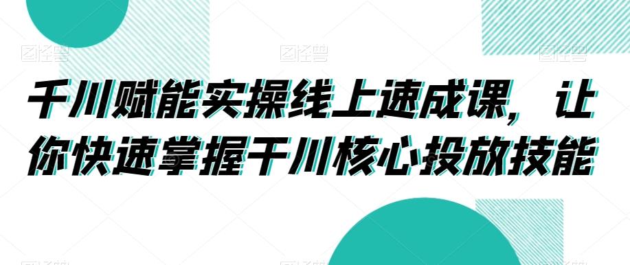 千川赋能实操线上速成课，让你快速掌握干川核心投放技能-网赚项目平台