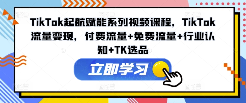TikTok起航赋能系列视频课程，TikTok流量变现，付费流量+免费流量+行业认知+TK选品-网赚项目平台