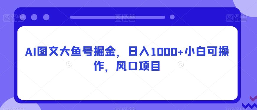 AI图文大鱼号掘金，日入1000+小白可操作，风口项目-网赚项目平台