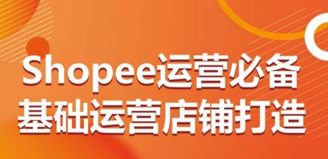 Shopee运营必备基础运营店铺打造，多层次的教你从0-1运营店铺-网赚项目平台