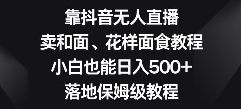 靠抖音无人直播，卖和面、花样面试教程，小白也能日入500+，落地保姆级教程【揭秘】-网赚项目平台