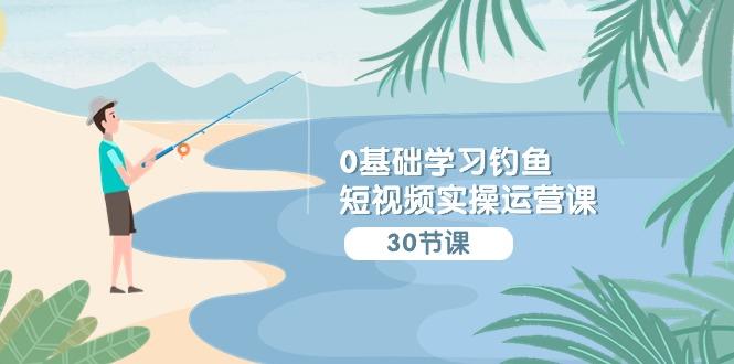 (9672期)0基础学习钓鱼短视频实操运营课：认知篇/定位篇/工具篇/内容篇/运营篇-网赚项目平台