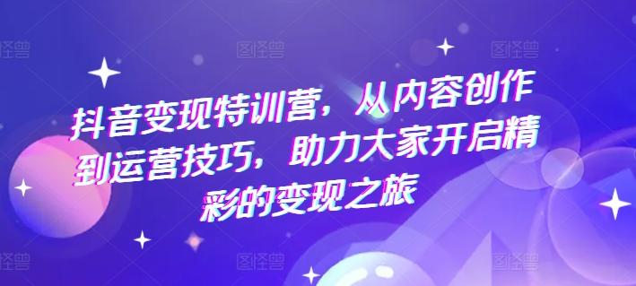 抖音变现特训营，从内容创作到运营技巧，助力大家开启精彩的变现之旅-网赚项目平台