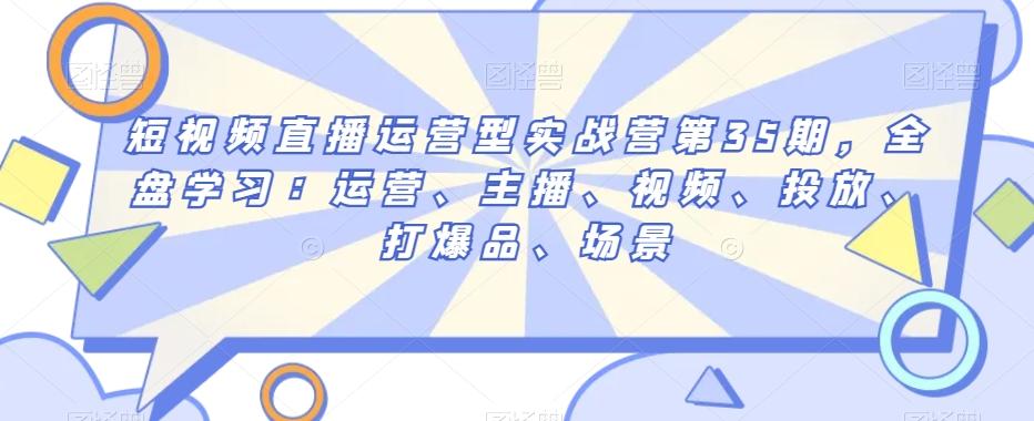 短视频直播运营型实战营第35期，全盘学习：运营、主播、视频、投放、打爆品、场景-网赚项目平台