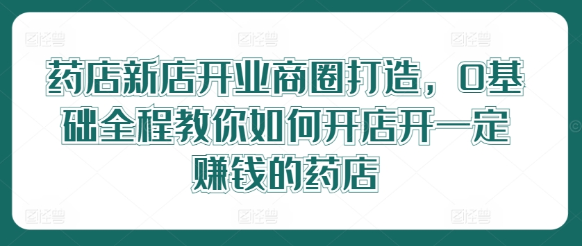 药店新店开业商圈打造，0基础全程教你如何开店开一定赚钱的药店-网赚项目平台