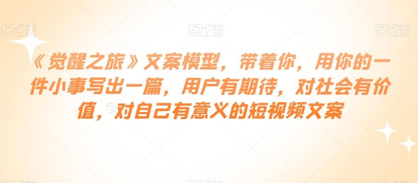 《觉醒之旅》文案模型，带着你，用你的一件小事写出一篇，用户有期待，对社会有价值，对自己有意义的短视频文案-网赚项目平台