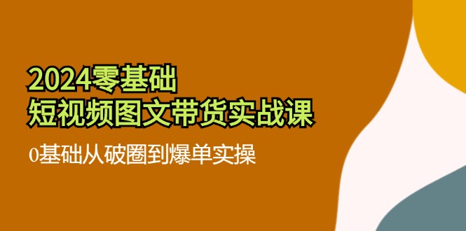 2024零基础·短视频图文带货实战课：0基础从破圈到爆单实操(35节课-网赚项目平台