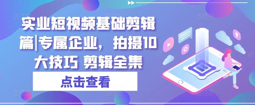 实业短视频基础剪辑篇|专属企业，拍摄10大技巧 剪辑全集-网赚项目平台