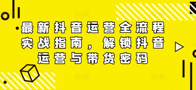 最新抖音运营全流程实战指南，解锁抖音运营与带货密码-网赚项目平台