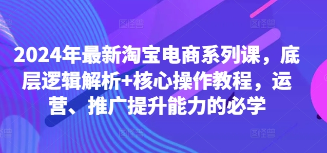 2024年最新淘宝电商系列课，底层逻辑解析+核心操作教程，运营、推广提升能力的必学-网赚项目平台