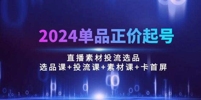 2024单品正价起号，直播素材投流选品：选品课+投流课+素材课+卡首屏/100节-网赚项目平台